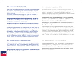 8.4. Information über Kinderrechte                                                8.4. Information on children‘s rights

     In Art. 42 der UN-Kinderrechtskonvention verpflichten sich die Vertragsstaaten,   In article 42 of the UN Convention on the Rights of the Child, the states par-
     die Grundsätze und Bestimmungen des Übereinkommens durch geeignete                ties undertake to make the principles and provisions of the Convention widely
     und wirksame Massnahmen bei Erwachsenen und auch bei Kindern allgemein            known, by appropriate and active means, to adults and children alike.
     bekannt zu machen.                                                                The group interviews 16+ clearly show: Children and young people in Liechten-
     Die Gruppen-Interviews 16+ zeigen es deutlich: Kinder und Jugendliche in          stein know too little about children‘s rights.
     Liechtenstein wissen zu wenig über die Kinderrechte.
                                                                                       We recommend seizing appropriate measures so that the obligation to
     Wir empfehlen, entsprechende Massnahmen zu ergreifen, dass der Auf-               provide age-appropriate information on children‘s rights is already incor-
     trag für altersgerechte Informationen zu den Kinderrechten bereits im             porated into the curriculum at the primary school level.
     Lehrplan der Primarschulstufe verankert wird.
                                                                                       We furthermore recommend that parents receive better information re-
     Des Weiteren empfehlen wir, dass Eltern besser über Kinderrechte infor-           garding children‘s rights.
     miert werden.
                                                                                       School and family are central places where children learn about their rights
     Schule und Familie sind zentrale Orte, an denen Kinder ihre Rechte lernen und     and can put them into practice. Educators play an important role in this regard:
     leben können. Erziehende haben dabei eine bedeutsame Aufgabe: Kinder, die         Children who learn early on that their dignity is respected also learn to respect
     von klein auf erfahren, dass ihre Würde geachtet wird, lernen zugleich, die       the rights of others and to stand up for them. Democracy must be practiced
     Rechte anderer zu respektieren und sich dafür stark zu machen. Demokratie         and experienced from the outset. Successful human rights education and de-
     muss von Anfang an erlebbar und erfahrbar sein. Erfolgreiche Menschen-            mocracy education require that teachers, policymakers, and officials be sensi-
     rechtsbildung und Demokratieerziehung setzt voraus, dass sowohl Lehrkräfte        tized to this topic so that they can carry out their responsibilities in this regard.
     als auch Politiker und Vertreter der Verwaltung für dieses Thema sensibilisiert
     werden, damit sie ihre diesbezügliche Verantwortung wahrnehmen können.



     8.5. Politische Bildung in den Berufsschulen                                      8.5. Political education in vocational schools

     In den Interviews mit der Gruppe 16+ wurde von den Befragten kritisiert, dass     In the interviews with the 16+ group, the respondents criticized that they do
     sie in der Berufsschule, die sie im Schweizer Ausland besuchen, keinen Unter-     not receive instruction in Liechtenstein civics at the vocational school they
     richt in Liechtensteiner Staatskunde erhalten. Sie fordern die Behebung dieses    attend in Switzerland. They call for this grievance to be remedied.
     Missstandes.
                                                                                       We recommend introducing Liechtenstein civics education for all Liech-
     Wir empfehlen, die Einführung von Liechtensteiner Staatskundeunterricht           tenstein vocational students.
     für alle Liechtensteiner BerufsschülerInnen.


46
 