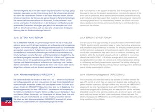 Themen mitgeteilt, die sie mit den Klassen besprechen sollen. Frau Vogt gibt zu   that much depends on the support of teachers. Only if the agenda items are
     bedenken, dass vieles von der Unterstützung durch die Lehrpersonen abhängt.       discussed in class can the student representatives contribute the opinion of the
     Nur wenn die traktandierten Themen in der Klasse diskutiert werden, können        entire class in parliament. Most teachers take the student parliament seriously
     SchülervertreterInnen die Meinung der ganzen Klasse ins Parlament einbringen.     as an institution, and they support their students in discussing and treating the
     Die meisten Lehrpersonen nehmen die Institution „Schülerparlament“ ernst          upcoming agenda items. For some teachers, however, the school curriculum
     und sie unterstützen ihre SchülerInnen in der Diskussion und Bearbeitung der      takes precedence. Sometimes, some teachers also try to contribute their own
     anstehenden Traktanden. Bei einigen geht jedoch das Behandeln von Schul-          opinions via the children.
     stoff vor. Manchmal kommt es auch vor, dass eine Lehrpersonen ihre eigene
     Meinung über die Kinder einzubringen versucht.



     10.3. ELTERN KIND FORUM                                                           10.3. PARENT-CHILD FORUM

     Das ELTERN KIND FORUM, ein gemeinnütziger Verein mit Sitz in Vaduz, hat           Over the course of its approximately 20 years of existence, the PARENT-CHILD
     während seines rund 20-jährigen Bestehens ein umfassendes und kompetentes         FORUM, a public-benefit association based in Vaduz, has built up an extensive
     Angebot für Familien aufgebaut. Bei Alltagsproblemen sowie zur Krisenbewälti-     and competent range of offerings for families. For everyday problems as well as
     gung geben ausgewiesene Fachpersonen aus dem pädagogischen und psycho-            conflict resolution, pedagogical and psychosocial experts with a proven track
     sozialen Bereich umfassende Hilfestellungen mit Fokus auf Kinderbetreuung,        record offer comprehensive help with a focus on childcare, childrearing, and
     Erziehungsfragen sowie bei Familien- und Partnerproblemen. Zusätzlich zu die-     problems within the family and between partners. In addition to counselling
     sem Beratungsangebot vermittelt das ELTERN KIND FORUM auch Tagesmütter,           offered, the PARENT-CHILD FORUM also arranges adult child minders and
     Leih-Omas und vor Ort ausgebildete jugendliche Babysitter. Weiter werden          young babysitters trained on site. Lectures and continuing education relating
     Vorträge und Weiterbildungskurse im Bereich von Erziehungs- und Familien-         to childrearing and family issues are also organized. The holiday offerings of
     themen veranstaltet. Die Ferienangebote des Eltern Kind Forums sollen berufs-     the Parent-Child Forum help reduce the burden on working parents and ensure
     tätige Eltern entlasten und den Kindern spezielle Ferienerlebnisse sichern.       special holiday experiences for children.



     10.4. Abenteuerspielplatz DRÄGGSPATZ                                              10.4. Adventure playground DRÄGGSPATZ

     Die Gemeinde Schaan hat Kindern im Alter von 7 bis 12 Jahren ein Grundstück       The municipality of Schaan has made a site available to children between the
     zur Verfügung gestellt, auf dem sie zusammen mit zwei Kinder-BegleiterInnen       ages of 7 and 12, at which they can experiment, explore, play, and have fun to-
     experimentieren, entdecken, spielen und Spass haben können. Es dürfen auch        gether with two supervisors. Younger children may also visit the DRÄGGSPATZ
     jüngere Kinder den DRÄGGSPATZ besuchen, diese aber nur in Begleitung ihrer        playground, but only if accompanied by an adult. DRÄGGSPATZ includes a
     Betreuungspersonen. Auf dem DRÄGGSPATZ befinden sich ein Bauspielplatz            construction playground for building huts, an area with hills, ponds, and trees,
     für Hütten, ein Gelände mit Hügeln, Weiher und Bäumen, ein beheizbares Haus       a heatable house for shop, painting, cooking, etc., an element game with water,
     zum Werken, Malen, Kochen etc., ein Elementspiel mit Wasser, Sand, Erde und       sand, earth, and stones, and also a calm zone where children can relax. The
     Steinen und auch eine Ruhezone, wo sich die Kinder zurückziehen können.           adventure playground DRÄGGSPATZ accommodates the needs, life worlds, and


52
     Die Arbeit auf dem Abenteuerspielplatz DRÄGGSPATZ orientiert sich an den          living conditions of the children.
     Bedürfnissen, Lebenswelten und Lebensbedingungen der Kinder.
 