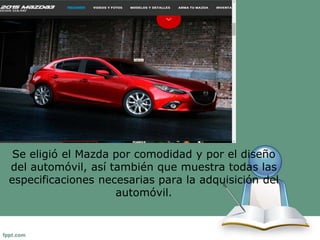 Se eligió el Mazda por comodidad y por el diseño 
del automóvil, así también que muestra todas las 
especificaciones necesarias para la adquisición del 
automóvil. 
 