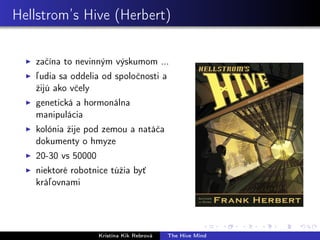 Hellstrom’s Hive (Herbert)
začína to nevinným výskumom ...
ľudia sa oddelia od spoločnosti a
žijú ako včely
genetická a hormonálna
manipulácia
kolónia žije pod zemou a natáča
dokumenty o hmyze
20-30 vs 50000
niektoré robotnice túžia byť
kráľovnami
Kristína Kik Rebrová The Hive Mind
 