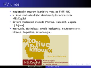 KV u nás
magisterský program kognitívna veda na FMFI UK
v rámci medzinárodného stredoeurópskeho konzorcia
MEi:CogSci
povinná študentská mobilita (Vienna, Budapest, Zagreb,
Ljubljana)
neuroveda, psychológia, umelá inteligencia, neurónové siete,
ﬁlozoﬁa, lingvistika, antropológia...
Kristína Kik Rebrová The Hive Mind
 