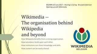 Wikimedia --
The organisation behind
Wikipedia
and beyond
How Wikipedia benefits from a strong organisation.
How volunteers build upon each other.
How institutions can share knowledge and skills.
How content can be easily shared
KIK/IRPA 20 June 2017 – Sharing is Caring - Brussels Extension
Opening up with Wikimedia
 