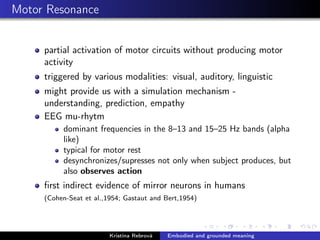 Motor Resonance
partial activation of motor circuits without producing motor
activity
triggered by various modalities: visual, auditory, linguistic
might provide us with a simulation mechanism -
understanding, prediction, empathy
EEG mu-rhytm
dominant frequencies in the 8–13 and 15–25 Hz bands (alpha
like)
typical for motor rest
desynchronizes/supresses not only when subject produces, but
also observes action
ﬁrst indirect evidence of mirror neurons in humans
(Cohen-Seat et al.,1954; Gastaut and Bert,1954)
Kristína Rebrová Embodied and grounded meaning
 