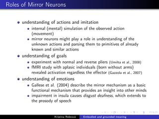 Roles of Mirror Neurons
understanding of actions and imitation
internal (mental) simulation of the observed action
(movement)
mirror neurons might play a role in understanding of the
unknown actions and parsing them to primitives of already
known and similar actions
understanding of goals
experiment with normal and reverse pliers (Umilta et al., 2008)
fMRI study with aplasic individuals (born without arms)
revealed activation regardless the eﬀector (Gazzola et al., 2007)
understanding of emotions
Gallese et al. (2004) describe the mirror mechanism as a basic
functional mechanism that provides an insight into other minds
impairment in insula causes disgust deafness, which extends to
the prosody of speech
Kristína Rebrová Embodied and grounded meaning
 