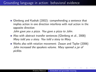 Grounding language in action: behavioral evidence
Glenberg and Kashak (2002): comprehending a sentence that
implies action in one direction interferes with real action in the
opposite direction
John gave you a pizza. You gave a pizza to John.
Also with abstract transfer sentences (Glenberg et al., 2008)
Mary told you a story. You told a story to Mary.
Works also with rotation movement: Zwaan and Taylor (2006)
John increased the speakers volume. Mary opened a jar of
pickles.
Kristína Rebrová Embodied and grounded meaning
 