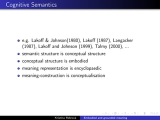Cognitive Semantics
e.g. Lakoﬀ & Johnson(1980), Lakoﬀ (1987), Langacker
(1987), Lakoﬀ and Johnson (1999), Talmy (2000), ...
semantic structure is conceptual structure
conceptual structure is embodied
meaning representation is encyclopaedic
meaning-construction is conceptualisation
Kristína Rebrová Embodied and grounded meaning
 