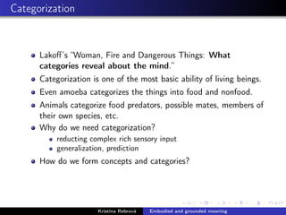 Categorization
Lakoﬀ’s “Woman, Fire and Dangerous Things: What
categories reveal about the mind.”
Categorization is one of the most basic ability of living beings.
Even amoeba categorizes the things into food and nonfood.
Animals categorize food predators, possible mates, members of
their own species, etc.
Why do we need categorization?
reducting complex rich sensory input
generalization, prediction
How do we form concepts and categories?
Kristína Rebrová Embodied and grounded meaning
 