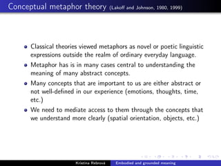 Conceptual metaphor theory (Lakoﬀ and Johnson, 1980, 1999)
Classical theories viewed metaphors as novel or poetic linguistic
expressions outside the realm of ordinary everyday language.
Metaphor has is in many cases central to understanding the
meaning of many abstract concepts.
Many concepts that are important to us are either abstract or
not well-deﬁned in our experience (emotions, thoughts, time,
etc.)
We need to mediate access to them through the concepts that
we understand more clearly (spatial orientation, objects, etc.)
Kristína Rebrová Embodied and grounded meaning
 