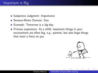 Important is Big
Subjective Judgment: Importance
Sensory-Motor Domain: Size
Example: Tomorrow is a big day.
Primary experience: As a child, important things in your
environment are often big, e.g., parents, but also large things
that exert a force on you
Kristína Rebrová Embodied and grounded meaning
 