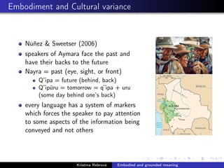 Embodiment and Cultural variance
Núñez & Sweetser (2006)
speakers of Aymara face the past and
have their backs to the future
Nayra = past (eye, sight, or front)
Q”ipa = future (behind, back)
Q”ipüru = tomorrow = q”ipa + uru
(some day behind one’s back)
every language has a system of markers
which forces the speaker to pay attention
to some aspects of the information being
conveyed and not others
Kristína Rebrová Embodied and grounded meaning
 