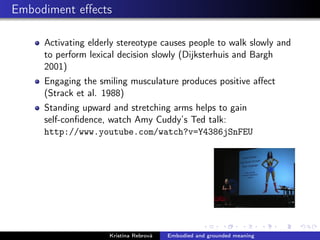 Embodiment eﬀects
Activating elderly stereotype causes people to walk slowly and
to perform lexical decision slowly (Dijksterhuis and Bargh
2001)
Engaging the smiling musculature produces positive aﬀect
(Strack et al. 1988)
Standing upward and stretching arms helps to gain
self-conﬁdence, watch Amy Cuddy’s Ted talk:
http://www.youtube.com/watch?v=Y4386jSnFEU
Kristína Rebrová Embodied and grounded meaning
 