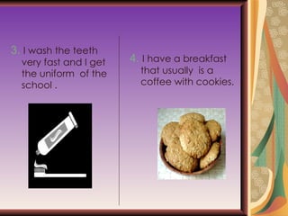 3.   I wash the teeth very fast and I get the uniform  of the school . 4.   I have a breakfast  that usually  is a coffee with cookies. 