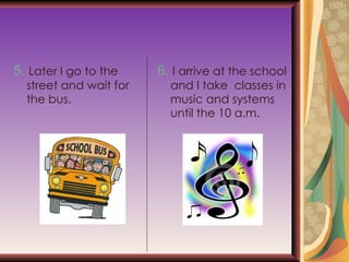 5.   Later I go to the street and wait for the bus. 6.   I arrive at the school and I take  classes in music and systems until the 10 a.m. 