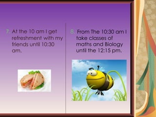 7.  At the 10 am I get  refreshment   with my friends until 10:30 am. 8.  From The 10:30 am I take classes of maths and Biology until the 12:15 pm. 
