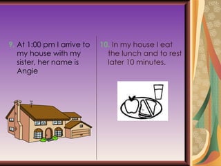 9.  At 1:00 pm I arrive to my house with my sister, her name is Angie 10.  In my house I eat the lunch and to rest later 10 minutes. 