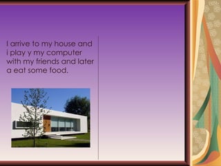I arrive to my house and i play y my computer with my friends and later a eat some food. 