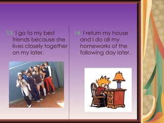 13.  I go to my best friends because she lives  closely together on my later. 14.  I return my house and I do all my homeworks  of the following day later. 