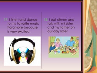 17.  I listen and dance to my favorite music Paramore because is very excited.   18.  I eat dinner and talk with mi sister and my father on our day later. 
