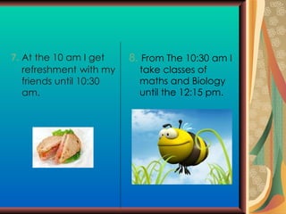 7.  At the 10 am I get  refreshment   with my friends until 10:30 am. 8.  From The 10:30 am I take classes of maths and Biology until the 12:15 pm. 