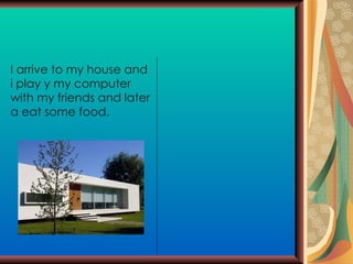 I arrive to my house and i play y my computer with my friends and later a eat some food. 