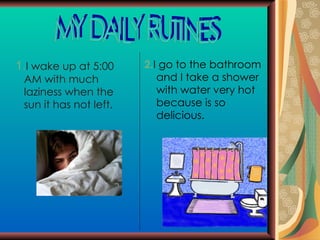 1. I wake up at 5:00 AM with much  laziness when the sun it has not left.  2. I go to the bathroom and I take a shower with water very hot because is so delicious. MY DAILY RUTINES 