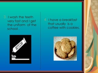 3.   I wash the teeth very fast and I get the uniform  of the school . 4.   I have a breakfast  that usually  is a coffee with cookies. 