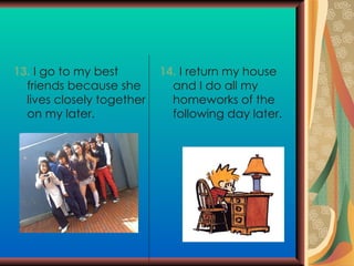 13.  I go to my best friends because she lives  closely together on my later. 14.  I return my house and I do all my homeworks  of the following day later. 