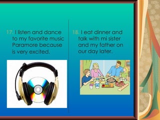 17.  I listen and dance to my favorite music Paramore because is very excited.   18.  I eat dinner and talk with mi sister and my father on our day later. 