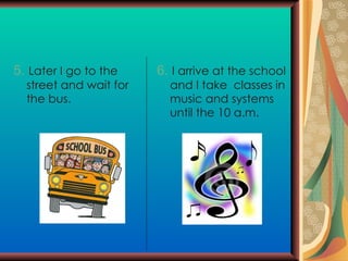 5.   Later I go to the street and wait for the bus. 6.   I arrive at the school and I take  classes in music and systems until the 10 a.m. 