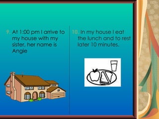 9.  At 1:00 pm I arrive to my house with my sister, her name is Angie 10.  In my house I eat the lunch and to rest later 10 minutes. 
