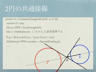 2
a
b
vector<L> CommonTangentLine(C a, C b){!
vector<L> res;!
if(a.sc+EPS < b.sc)swap(a,b);!
if(a == b)return res; // !
P p = (b.fs-a.fs)*a.sc / (a.sc+b.sc) + a.fs;!
if(abs(a-p)+EPS>a.sc)res = AjacentLine(a,p);!
......
p
v
 