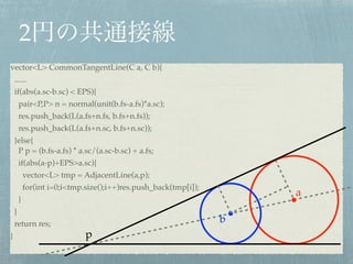 2
a
b
vector<L> CommonTangentLine(C a, C b){!
......!
if(abs(a.sc-b.sc) < EPS){!
pair<P,P> n = normal(unit(b.fs-a.fs)*a.sc);!
res.push_back(L(a.fs+n.fs, b.fs+n.fs));!
res.push_back(L(a.fs+n.sc, b.fs+n.sc));!
}else{ 
P p = (b.fs-a.fs) * a.sc/(a.sc-b.sc) + a.fs;!
if(abs(a-p)+EPS>a.sc){!
vector<L> tmp = AdjacentLine(a,p);!
for(int i=0;i<tmp.size();i++)res.push_back(tmp[i]);!
}!
}!
return res;!
}
v
p
 