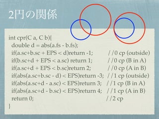 2
int cpr(C a, C b){!
double d = abs(a.fs - b.fs);!
if(a.sc+b.sc + EPS < d)return -1; //0 cp (outside)!
if(b.sc+d + EPS < a.sc) return 1; //0 cp (B in A)!
if(a.sc+d + EPS < b.sc)return 2; //0 cp (A in B)!
if(abs(a.sc+b.sc - d) < EPS)return -3; //1 cp (outside)!
if(abs(a.sc+d - a.sc) < EPS)return 3; //1 cp (B in A)!
if(abs(a.sc+d - b.sc) < EPS)return 4; //1 cp (A in B)!
return 0; //2 cp!
}
 