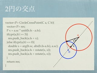 2
vector<P> CircleCrossPoint(C a, C b){!
vector<P> res;!
P x = a.sc * unit(b.fs - a.fs);!
if(cpr(a,b) >= 3){!
res.push_back(a.fs + x);!
}else if(cpr(a,b) == 0){!
double s = arg(b.sc, abs(b.fs-a.fs), a.sc);!
res.push_back(a.fs + rotate(x, s));!
res.push_back(a.fs + rotate(x,-s));!
}!
return res;!
}
s
x
a
b
 