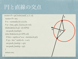 vector<P> cpCircleLine(C a, L x){!
vector<P> res;!
P n = normal(x.fs-x.sc).fs;!
P p = line_cp(x, L(a.fs,a.fs+n));!
if(abs(abs(a.fs-p) - d)<EPS){!
res.push_back(p);!
}else if(abs(a.fs-p)+EPS<d){!
D len = sqrt(a.sc*a.sc - norm(a.fs-p));!
P cp = len * unit(x.fs - x.sc);!
res.push_back(p + cp);!
res.push_back(p - cp);!
}!
return res;!
}
n a
x
p
 