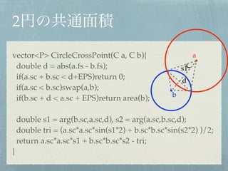 2
vector<P> CircleCrossPoint(C a, C b){!
double d = abs(a.fs - b.fs);!
if(a.sc + b.sc < d+EPS)return 0;!
if(a.sc < b.sc)swap(a,b);!
if(b.sc + d < a.sc + EPS)return area(b);!
!
double s1 = arg(b.sc,a.sc,d), s2 = arg(a.sc,b.sc,d);!
double tri = (a.sc*a.sc*sin(s1*2) + b.sc*b.sc*sin(s2*2) )/2;!
return a.sc*a.sc*s1 + b.sc*b.sc*s2 - tri;!
}
s1
d
a
b
 
