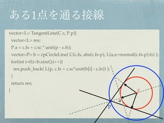 1
c
p
vector<L> TangentLine(C c, P p){!
vector<L> res;!
P a = c.fs + c.sc * unit(p - c.fs);!
vector<P> b = cpCircleLine( C(c.fs, abs(c.fs-p), L(a,a+normal(c.fs-p).fs) );!
for(int i=0;i<b.size();i++){!
res.push_back( L(p, c.fs + c.sc*unit(b[i] - c.fs)) );!
}!
return res;!
}
a
 