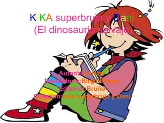 KIKA superbruja y Dani
(El dinosaurio salvaje)

Autor/a:Knister
Ilustrador/a:Birgit Rieger
Editorial:Bruño
Colecion:kika superbruja y Dani

 