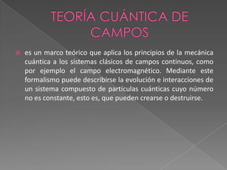 Teoría cuántica de camposes un marco teórico que aplica los principios de la mecánica cuántica a los sistemas clásicos de campos continuos, como por ejemplo el campo electromagnético. Mediante este formalismo puede describirse la evolución e interacciones de un sistema compuesto de partículas cuánticas cuyo número no es constante, esto es, que pueden crearse o destruirse.
