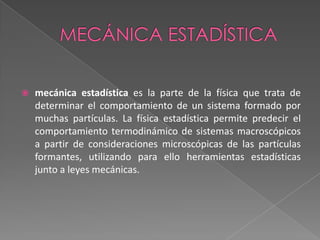 Mecánica estadísticamecánica estadística es la parte de la física que trata de determinar el comportamiento de un sistema formado por muchas partículas. La física estadística permite predecir el comportamiento termodinámico de sistemas macroscópicos a partir de consideraciones microscópicas de las partículas formantes, utilizando para ello herramientas estadísticas junto a leyes mecánicas.