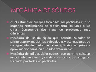 Mecánica de sólidoses el estudio de cuerpos formados por partículas que se imponen restricciones de movimiento las unas a las otras. Comprende dos tipos de problemas muy diferentes:Mecánica del sólido rígido que permite calcular en primera aproximación las velocidades y aceleraciones de un agregado de partículas. Y es aplicable en primera aproximación también a sólidos deformables. Mecánica de sólidos deformables, que permite calcular velocidades relativas, y cambios de forma, del agregado formado por todas las partículas. 