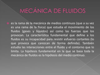 Mecánica de fluidoses la rama de la mecánica de medios continuos (que a su vez es una rama de la física) que estudia el movimiento de los fluidos (gases y líquidos) así como las fuerzas que los provocan. La característica fundamental que define a los fluidos es su incapacidad para resistir esfuerzo cortantes (lo que provoca que carezcan de forma definida). También estudia las interacciones entre el fluido y el contorno que lo limita. La hipótesis fundamental en la que se basa toda la mecánica de fluidos es la hipótesis del medio continuo.
