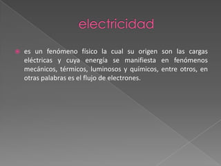 electricidades un fenómeno físico la cual su origen son las cargas eléctricas y cuya energía se manifiesta en fenómenos mecánicos, térmicos, luminosos y químicos, entre otros, en otras palabras es el flujo de electrones. 