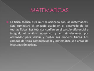 MATEMATICASLa física teórica está muy relacionada con las matemáticas. Esta suministra el lenguaje usado en el desarrollo de las teorías físicas. Los teóricos confían en el cálculo diferencial e integral, el análisis numérico y en simulaciones por ordenador para validar y probar sus modelos físicos. Los campos de física computacional y matemática son áreas de investigación activas.