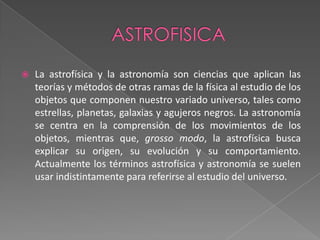ASTROFISICALa astrofísica y la astronomía son ciencias que aplican las teorías y métodos de otras ramas de la física al estudio de los objetos que componen nuestro variado universo, tales como estrellas, planetas, galaxias y agujeros negros. La astronomía se centra en la comprensión de los movimientos de los objetos, mientras que, grosso modo, la astrofísica busca explicar su origen, su evolución y su comportamiento. Actualmente los términos astrofísica y astronomía se suelen usar indistintamente para referirse al estudio del universo.