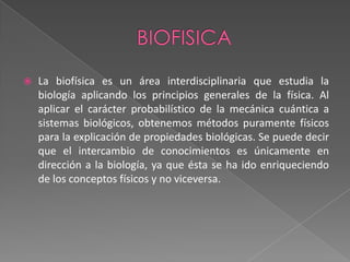 BIOFISICALa biofísica es un área interdisciplinaria que estudia la biología aplicando los principios generales de la física. Al aplicar el carácter probabilístico de la mecánica cuántica a sistemas biológicos, obtenemos métodos puramente físicos para la explicación de propiedades biológicas. Se puede decir que el intercambio de conocimientos es únicamente en dirección a la biología, ya que ésta se ha ido enriqueciendo de los conceptos físicos y no viceversa.