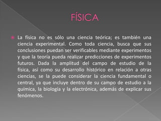 físicaLa física no es sólo una ciencia teórica; es también una ciencia experimental. Como toda ciencia, busca que sus conclusiones puedan ser verificables mediante experimentos y que la teoría pueda realizar predicciones de experimentos futuros. Dada la amplitud del campo de estudio de la física, así como su desarrollo histórico en relación a otras ciencias, se la puede considerar la ciencia fundamental o central, ya que incluye dentro de su campo de estudio a la química, la biología y la electrónica, además de explicar sus fenómenos.