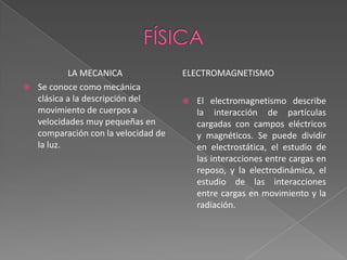 físicaLA MECANICASe conoce como mecánica clásica a la descripción del movimiento de cuerpos a velocidades muy pequeñas en comparación con la velocidad de la luz. electromagnetismoEl electromagnetismo describe la interacción de partículas cargadas con campos eléctricos y magnéticos. Se puede dividir en electrostática, el estudio de las interacciones entre cargas en reposo, y la electrodinámica, el estudio de las interacciones entre cargas en movimiento y la radiación. 
