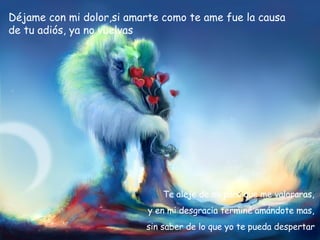 Déjame con mi dolor,si amarte como te ame fue la causa de tu adiós, ya no vuelvas Te aleje de mi para que me valoraras,  y en mi desgracia terminé amándote mas,  sin saber de lo que yo te pueda despertar . 