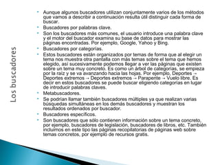 













Aunque algunos buscadores utilizan conjuntamente varios de los métodos
que vamos a describir a continuación resulta útil distinguir cada forma de
buscar.
Buscadores por palabras clave.
Son los buscadores más comunes, el usuario introduce una palabra clave
y el motor del buscador examina su base de datos para mostrar las
páginas encontradas. Por ejemplo, Google, Yahoo y Bing.
Buscadores por categorías.
Estos buscadores están organizados por temas de forma que al elegir un
tema nos muestra otra pantalla con más temas sobre el tema que hemos
elegido, así sucesivamente podemos llegar a ver las páginas que existen
sobre un tema muy concreto. Es como un árbol de categorías, se empieza
por la raíz y se va avanzando hacia las hojas. Por ejemplo, Deportes →
Deportes extremos → Deportes extremos → Parapente → Vuelo libre. Es
decir en estos buscadores se puede buscar eligiendo categorías en lugar
de introducir palabras claves.
Metabuscadores.
Se podrían llamar también buscadores múltiples ya que realizan varias
búsquedas simultáneas en los demás buscadores y muestran los
resultados ordenados por buscador.
Buscadores específicos.
Son buscadores que sólo contienen información sobre un tema concreto,
por ejemplo, buscadores de legislación, buscadores de libros, etc. También
incluimos en este tipo las páginas recopilatorias de páginas web sobre
temas concretos, por ejemplo de recursos gratis.

 